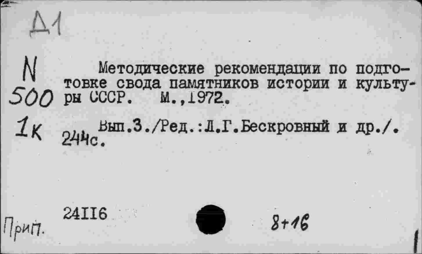 ﻿N
500
Методические рекомендации по подготовке свода памятников истории и культуры СССР. М.,1972.

Вып.З./Ред. : Л.Г. Бескровный и др./
fl/Wl
24ІІ6
